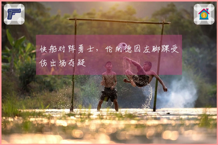 快船对阵勇士，伦纳德因左脚踝受伤出场存疑